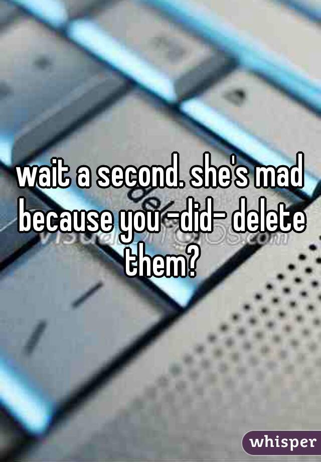 wait a second. she's mad because you -did- delete them?