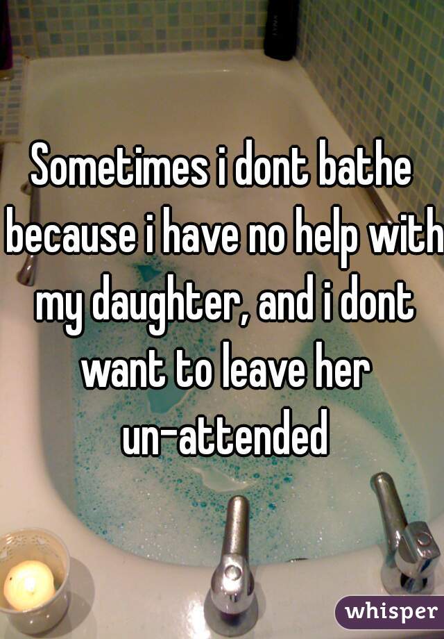 Sometimes i dont bathe because i have no help with my daughter, and i dont want to leave her un-attended
 