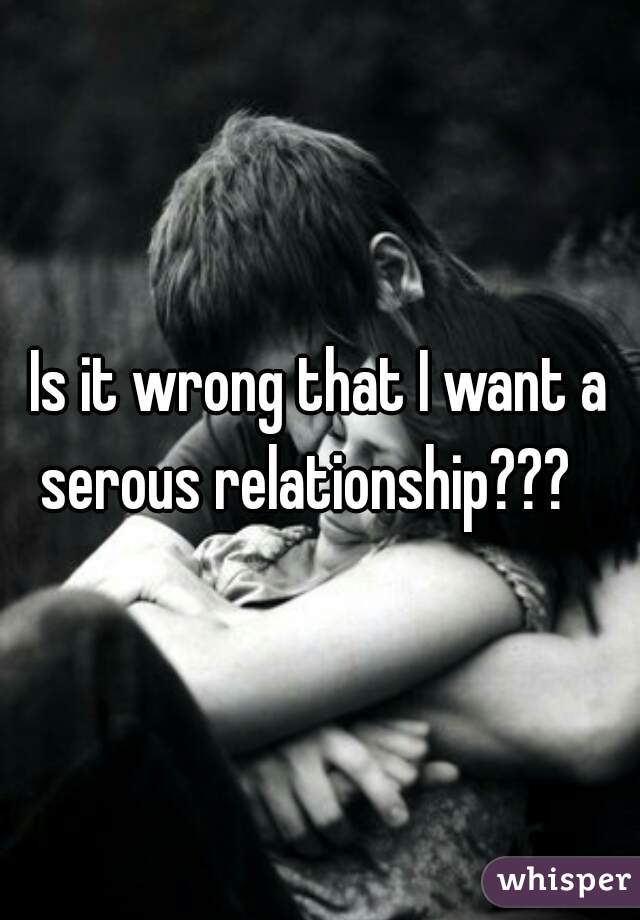 Is it wrong that I want a serous relationship???   