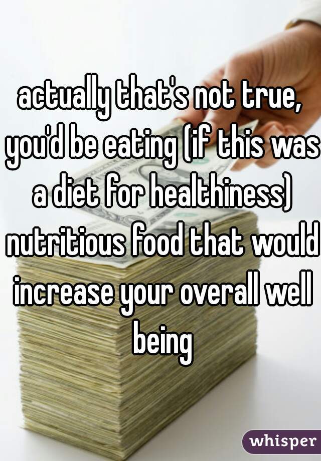 actually that's not true, you'd be eating (if this was a diet for healthiness) nutritious food that would increase your overall well being