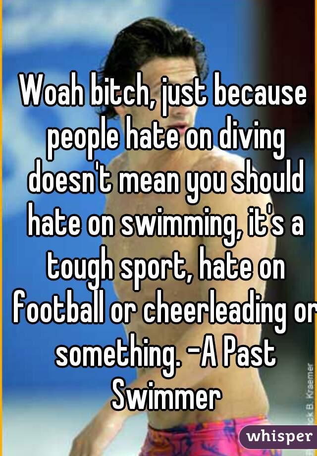 Woah bitch, just because people hate on diving doesn't mean you should hate on swimming, it's a tough sport, hate on football or cheerleading or something. -A Past Swimmer