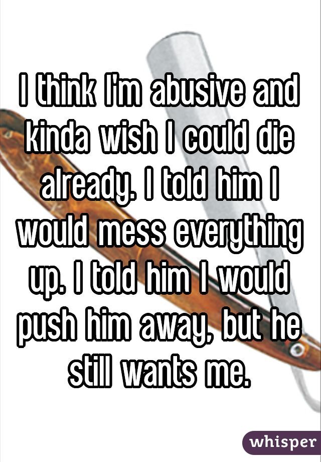 I think I'm abusive and kinda wish I could die already. I told him I would mess everything up. I told him I would push him away, but he still wants me.