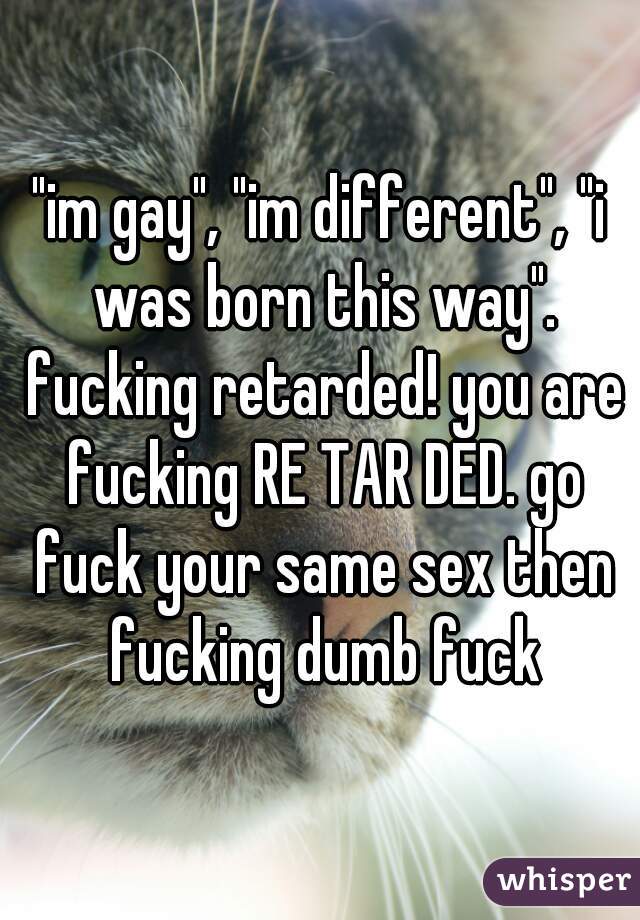 "im gay", "im different", "i was born this way". fucking retarded! you are fucking RE TAR DED. go fuck your same sex then fucking dumb fuck