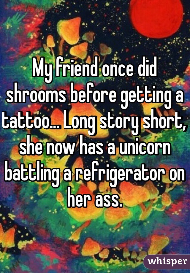 My friend once did shrooms before getting a tattoo... Long story short, she now has a unicorn battling a refrigerator on her ass.