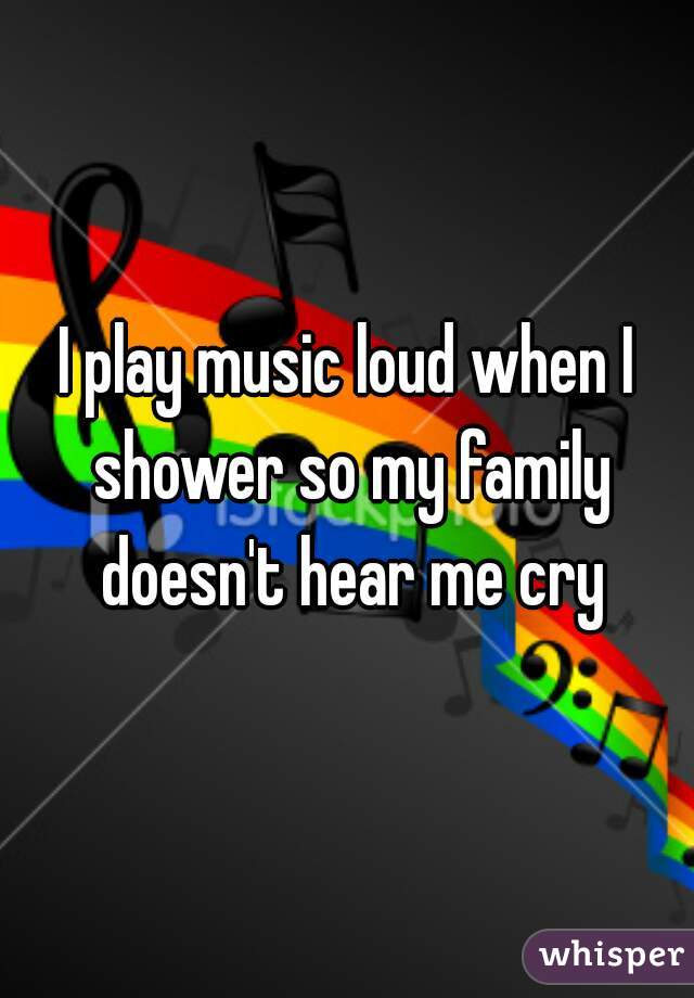 I play music loud when I shower so my family doesn't hear me cry