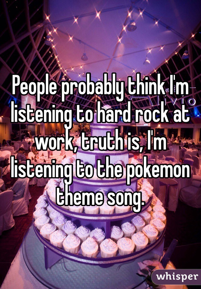 People probably think I'm listening to hard rock at work, truth is, I'm listening to the pokemon theme song.