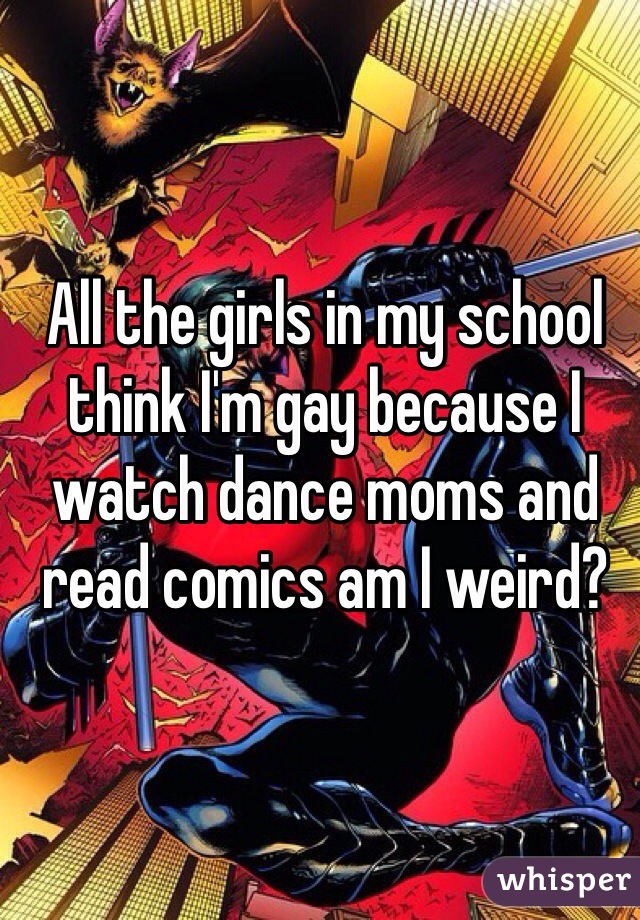 All the girls in my school think I'm gay because I watch dance moms and read comics am I weird?