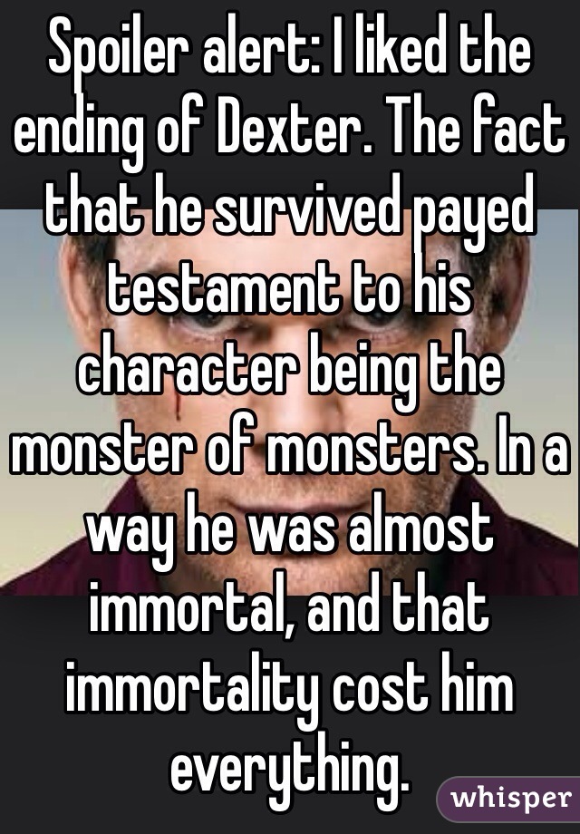 Spoiler alert: I liked the ending of Dexter. The fact that he survived payed testament to his character being the monster of monsters. In a way he was almost immortal, and that immortality cost him everything. 