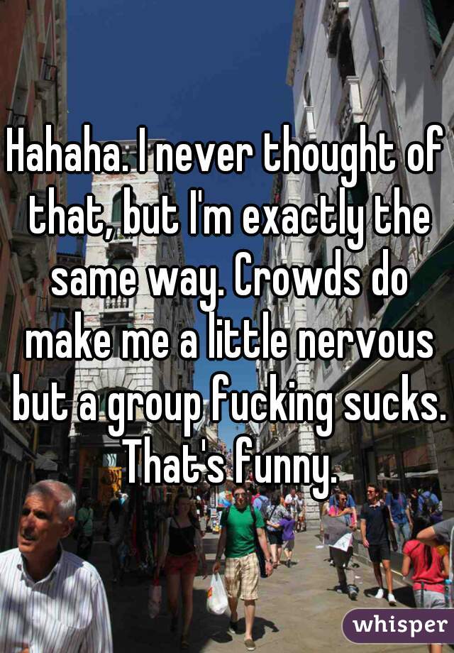 Hahaha. I never thought of that, but I'm exactly the same way. Crowds do make me a little nervous but a group fucking sucks. That's funny.