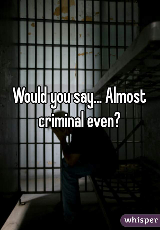 Would you say... Almost criminal even? 