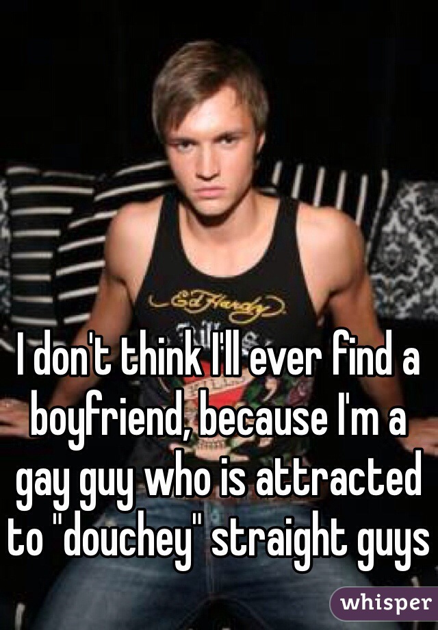 I don't think I'll ever find a boyfriend, because I'm a gay guy who is attracted to "douchey" straight guys