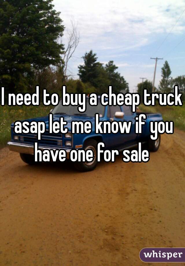 I need to buy a cheap truck asap let me know if you have one for sale 