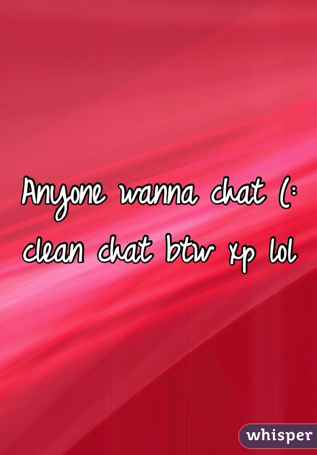 Anyone wanna chat (: clean chat btw xp lol