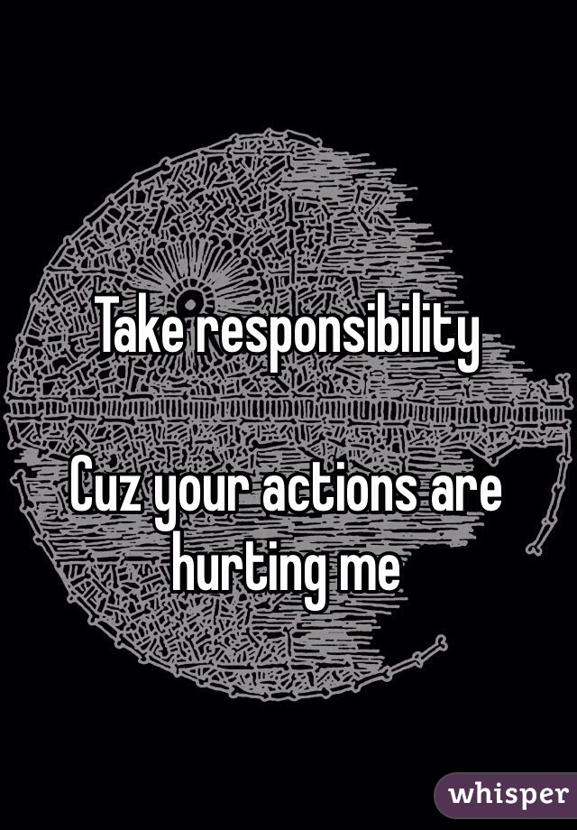 Take responsibility 

Cuz your actions are hurting me