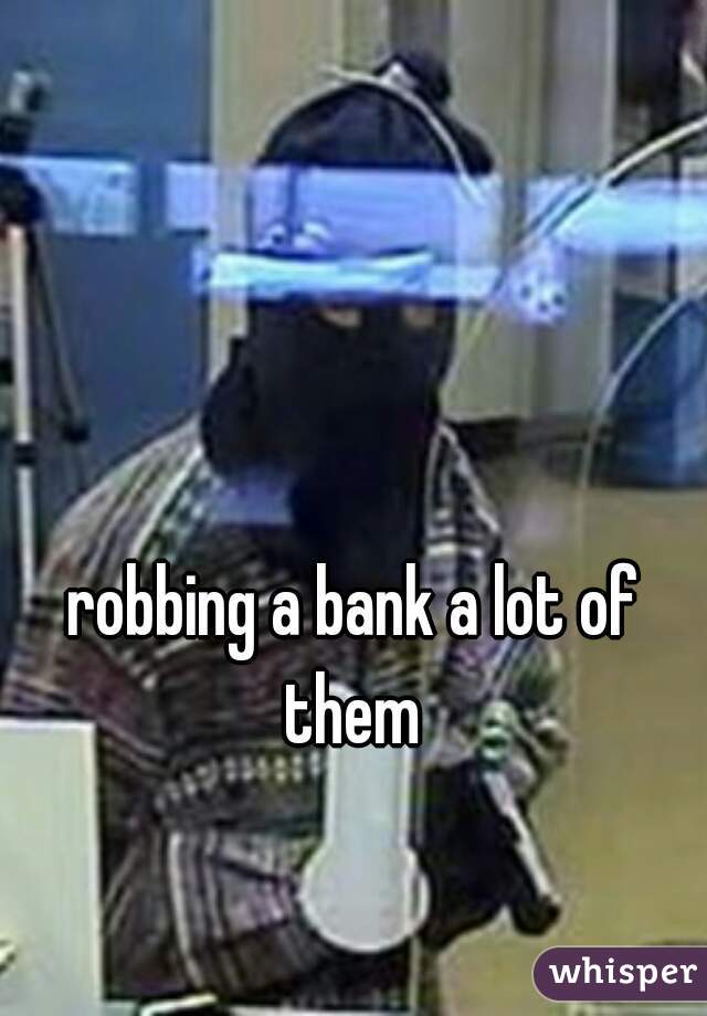 robbing a bank a lot of them 