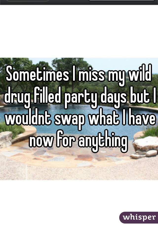 Sometimes I miss my wild drug filled party days but I wouldnt swap what I have now for anything 