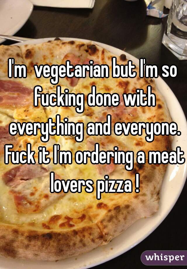 I'm  vegetarian but I'm so fucking done with everything and everyone. Fuck it I'm ordering a meat lovers pizza !
