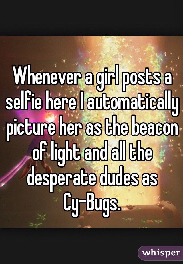 Whenever a girl posts a selfie here I automatically picture her as the beacon of light and all the desperate dudes as 
Cy-Bugs.  