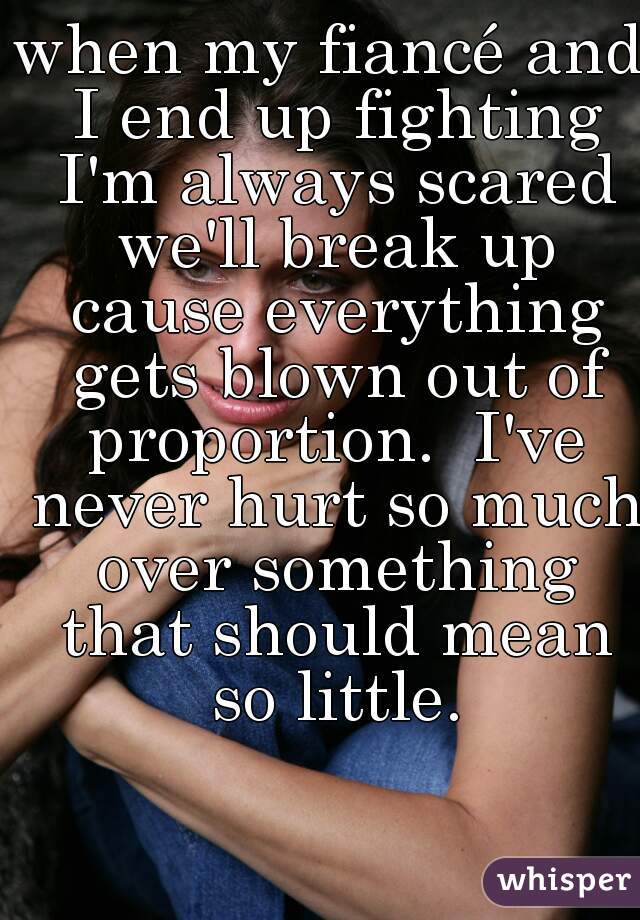 when my fiancé and I end up fighting I'm always scared we'll break up cause everything gets blown out of proportion.  I've never hurt so much over something that should mean so little.