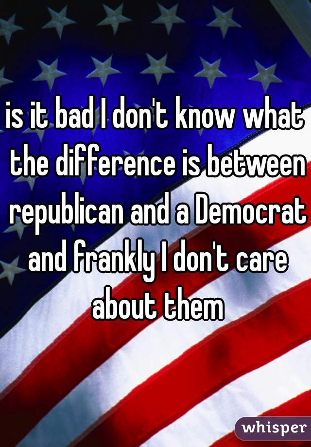 is it bad I don't know what the difference is between republican and a Democrat and frankly I don't care about them