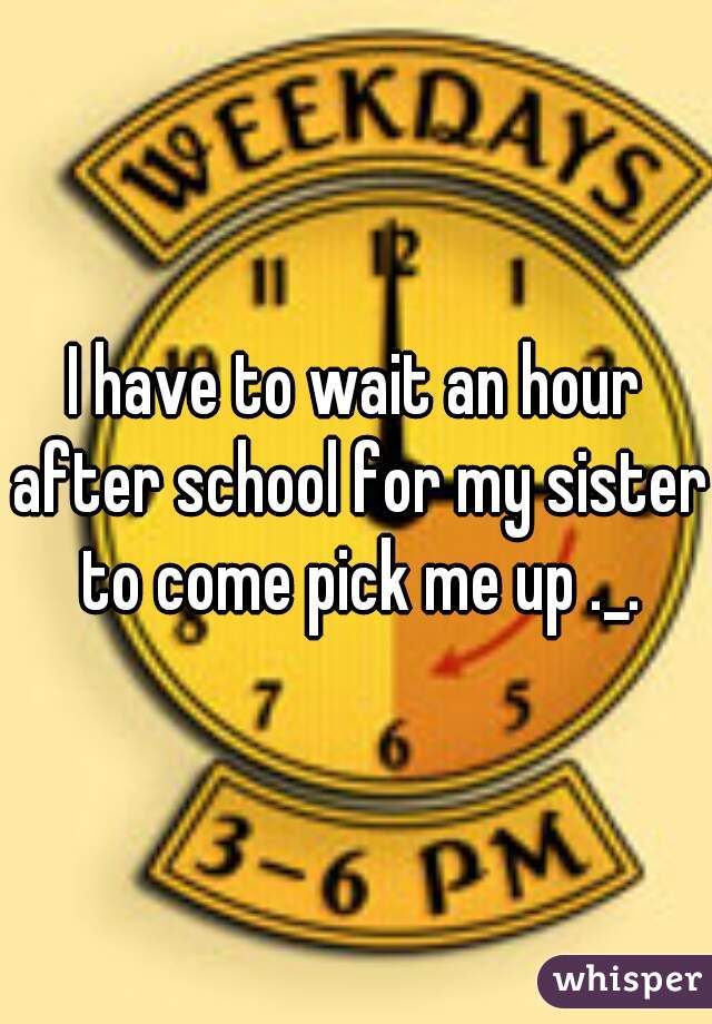 I have to wait an hour after school for my sister to come pick me up ._.