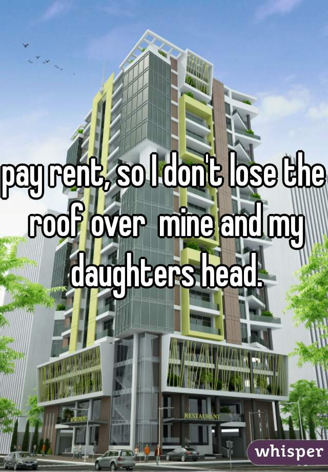 pay rent, so I don't lose the roof over  mine and my daughters head.