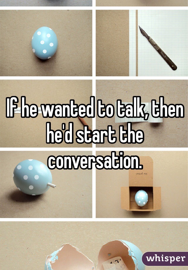 If he wanted to talk, then he'd start the conversation.