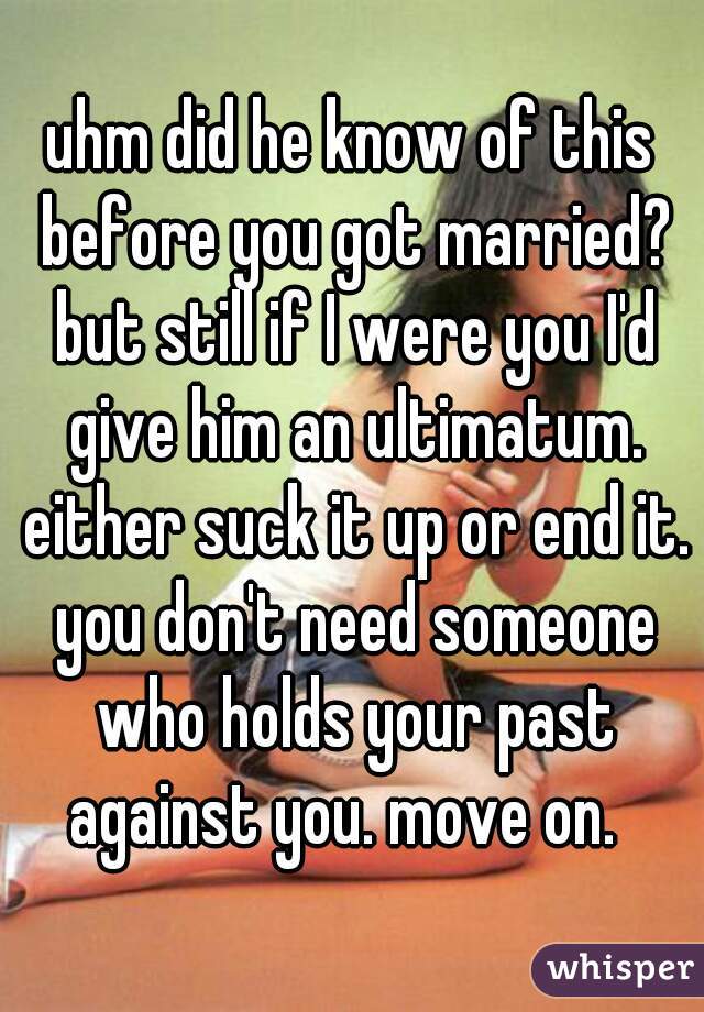 uhm did he know of this before you got married? but still if I were you I'd give him an ultimatum. either suck it up or end it. you don't need someone who holds your past against you. move on.  