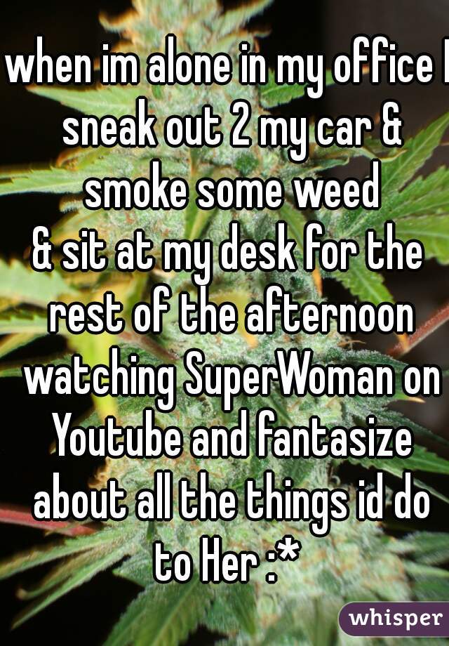 when im alone in my office I sneak out 2 my car & smoke some weed
& sit at my desk for the rest of the afternoon watching SuperWoman on Youtube and fantasize about all the things id do to Her :* 