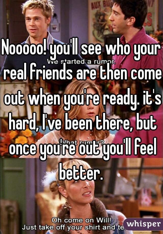 Nooooo! you'll see who your real friends are then come out when you're ready. it's hard, I've been there, but once you're out you'll feel better. 