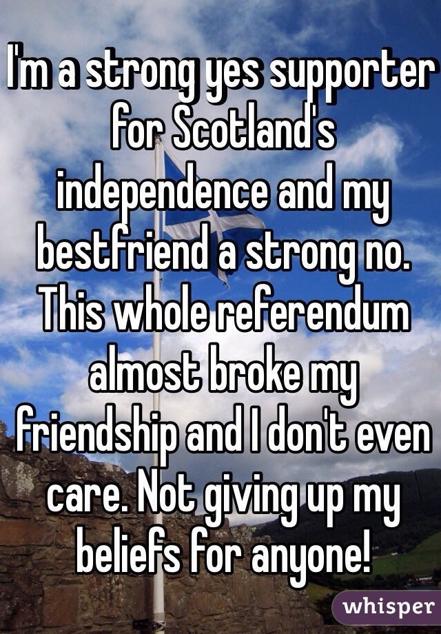 I'm a strong yes supporter for Scotland's independence and my bestfriend a strong no. This whole referendum almost broke my friendship and I don't even care. Not giving up my beliefs for anyone! 