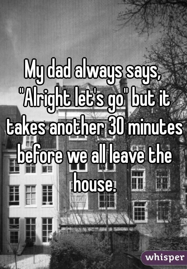 My dad always says, "Alright let's go" but it takes another 30 minutes before we all leave the house.