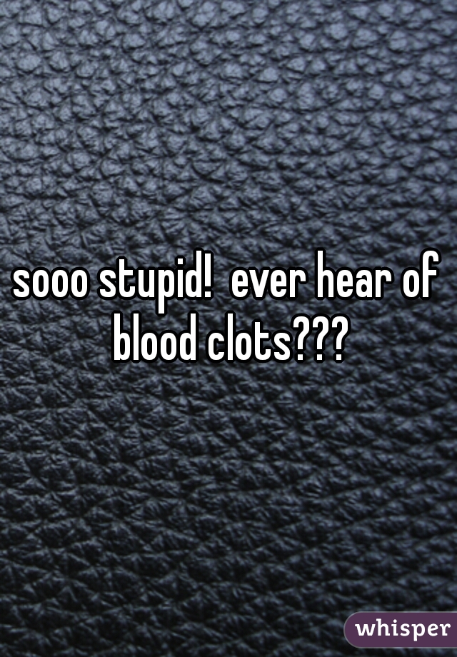 sooo stupid!  ever hear of blood clots???