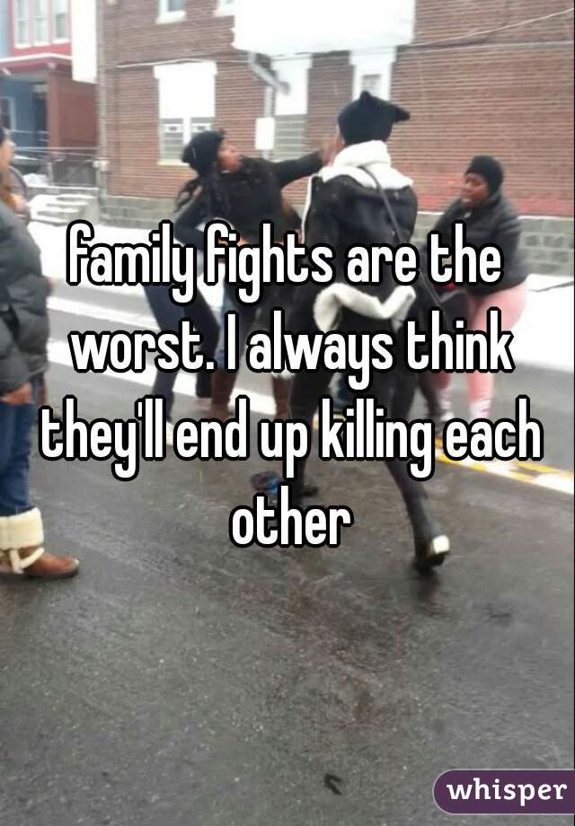 family fights are the worst. I always think they'll end up killing each other