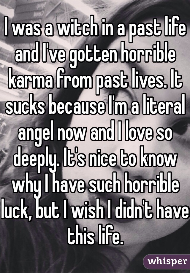 I was a witch in a past life and I've gotten horrible karma from past lives. It sucks because I'm a literal angel now and I love so deeply. It's nice to know why I have such horrible luck, but I wish I didn't have this life. 