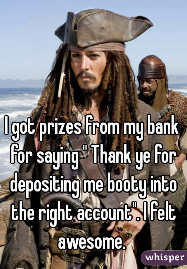 I got prizes from my bank for saying " Thank ye for depositing me booty into the right account". I felt awesome. 