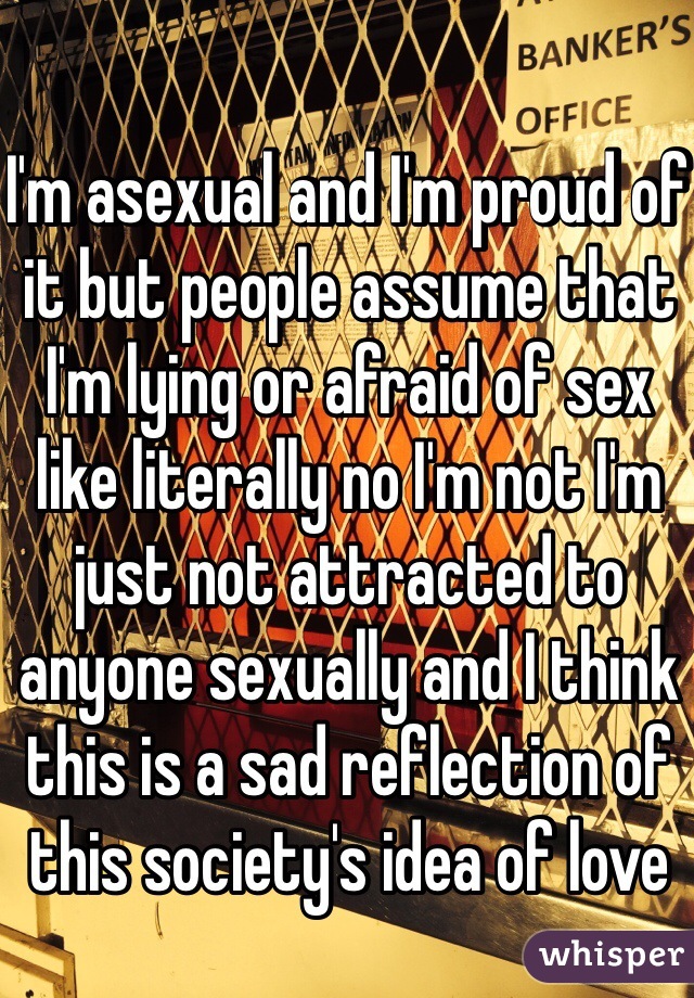 I'm asexual and I'm proud of it but people assume that I'm lying or afraid of sex like literally no I'm not I'm just not attracted to anyone sexually and I think this is a sad reflection of this society's idea of love