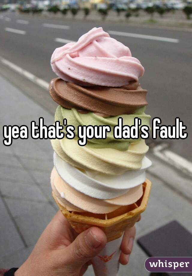 yea that's your dad's fault