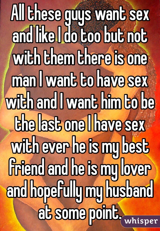 All these guys want sex and like I do too but not with them there is one man I want to have sex with and I want him to be the last one I have sex with ever he is my best friend and he is my lover and hopefully my husband at some point. 