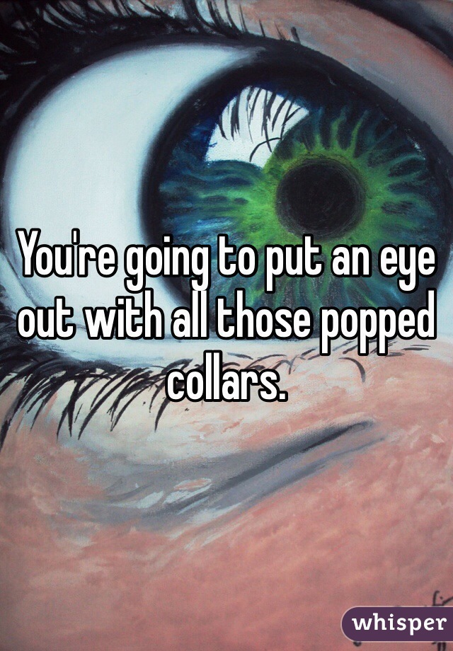 You're going to put an eye out with all those popped collars.