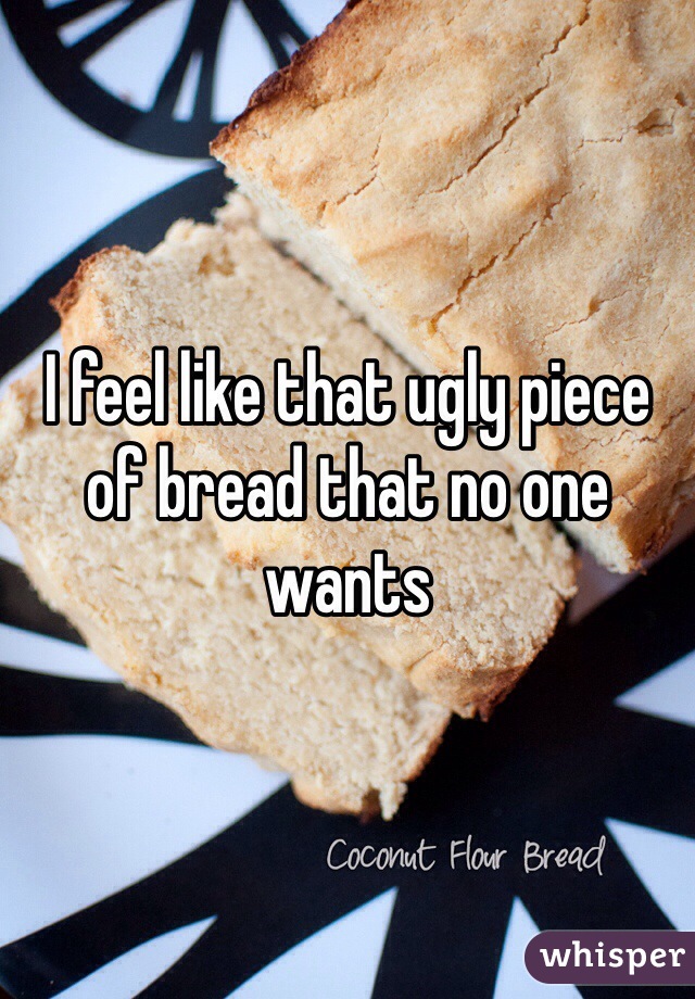I feel like that ugly piece of bread that no one wants 