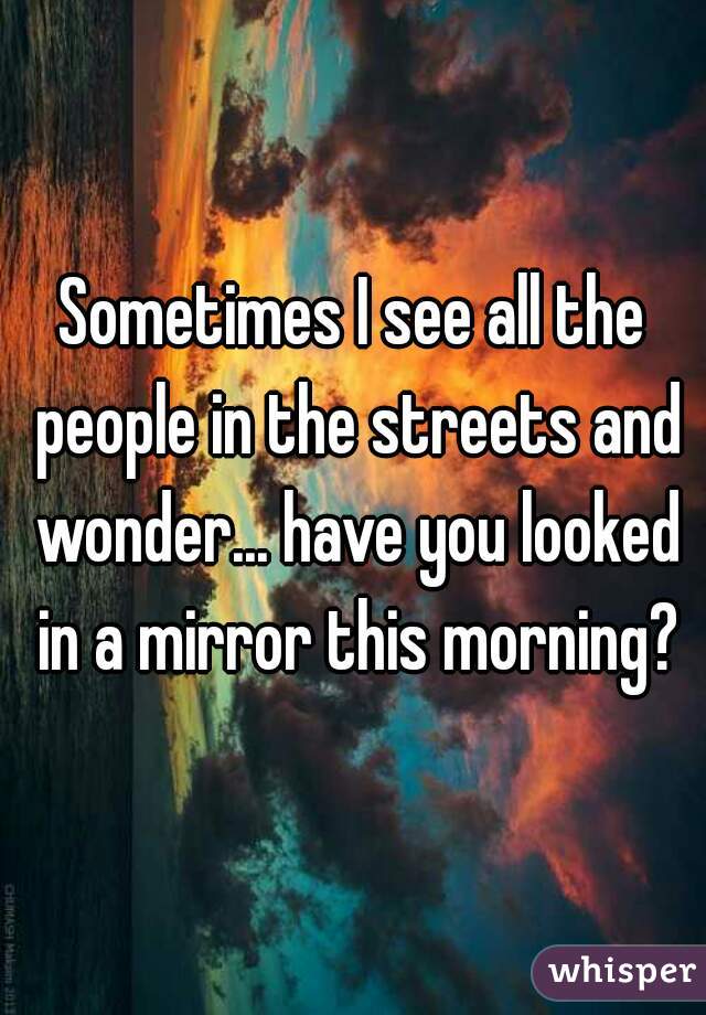 Sometimes I see all the people in the streets and wonder... have you looked in a mirror this morning?