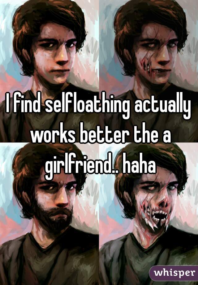 I find selfloathing actually works better the a girlfriend.. haha