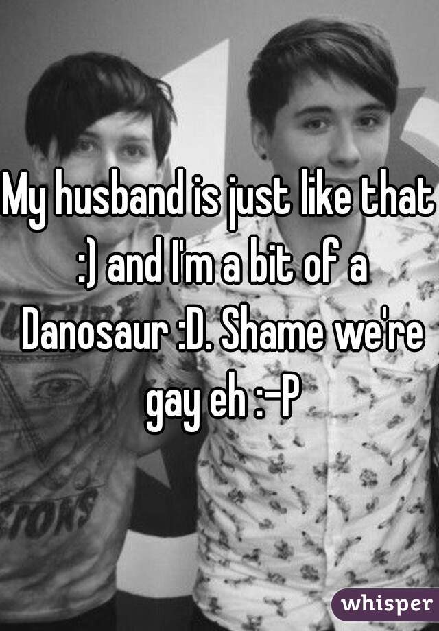 My husband is just like that :) and I'm a bit of a Danosaur :D. Shame we're gay eh :-P