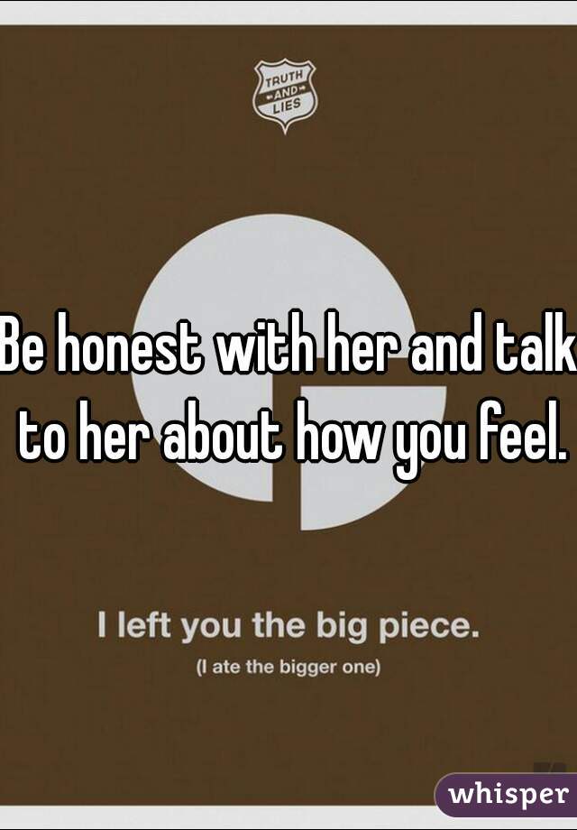Be honest with her and talk to her about how you feel.