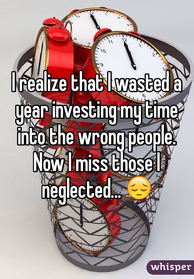 I realize that I wasted a year investing my time into the wrong people. Now I miss those I neglected... 😔
