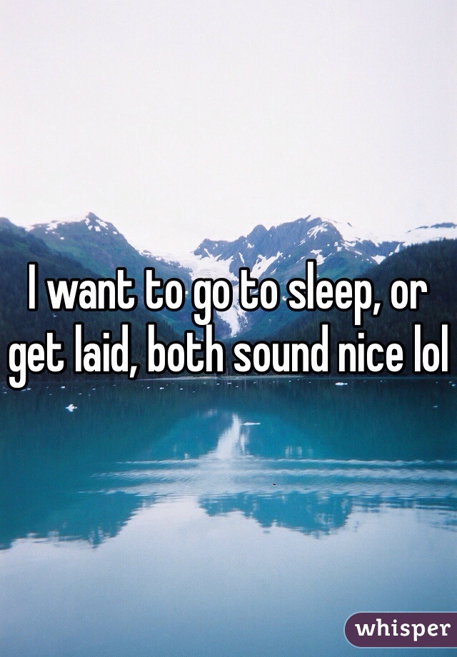 I want to go to sleep, or get laid, both sound nice lol