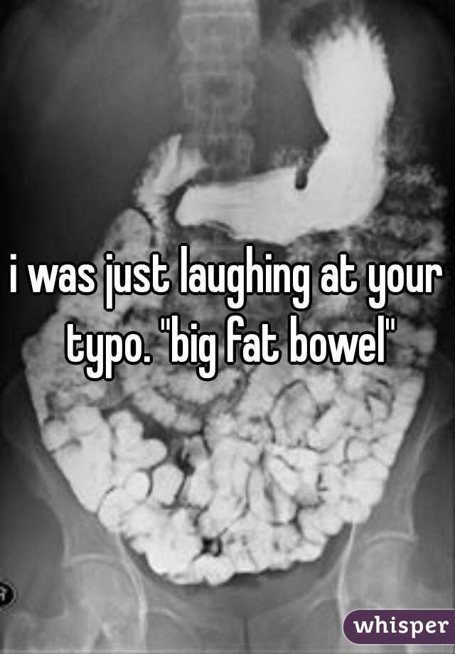 i was just laughing at your typo. "big fat bowel"