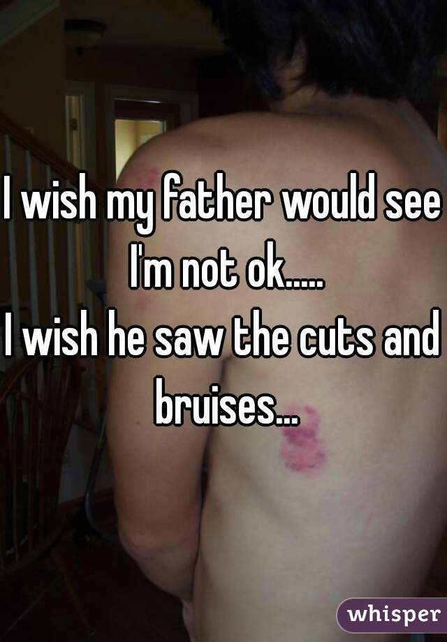 I wish my father would see I'm not ok.....

I wish he saw the cuts and bruises...