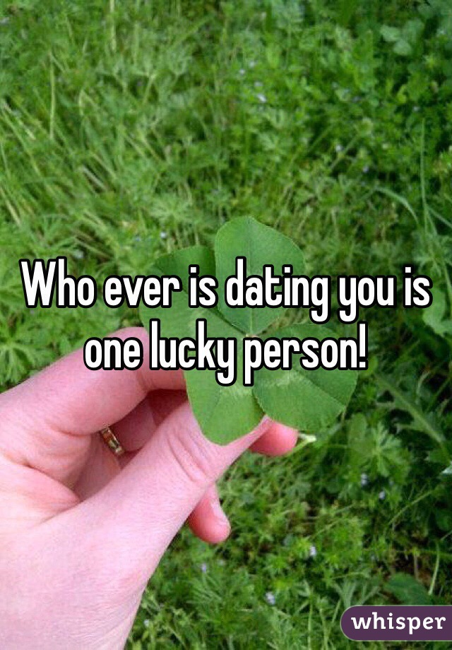 Who ever is dating you is one lucky person!